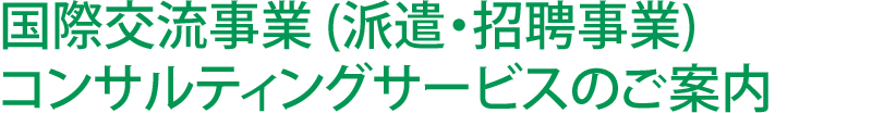 国際交流事業 (派遣・招聘事業) コンサルティングサービスのご案内 高いコンサルティングと海外ネットワークで国際交流事業（派遣・招聘事業）を徹底サポートします。